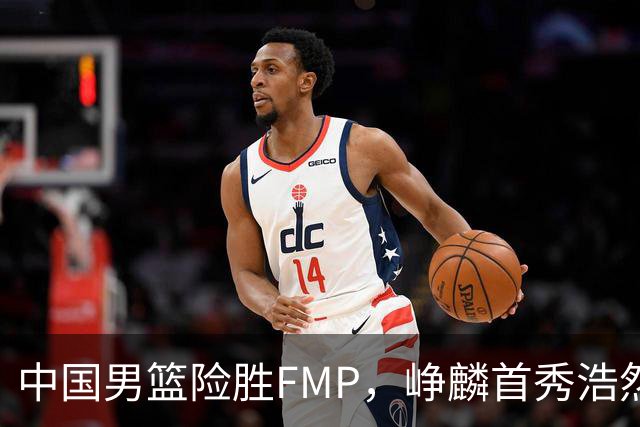 中国男篮险胜FMP，峥麟首秀浩然未登场，崔永熙7中1，姜伟泽4中0